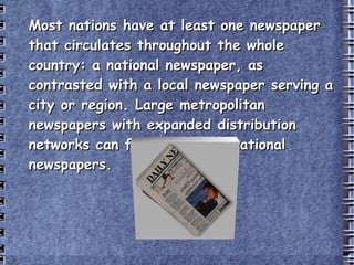 Most nations have at least one newspaper that circulates throughout the whole country: a national newspaper, as contrasted with a local newspaper serving a city or region. Large metropolitan newspapers with expanded distribution networks can fill the role of national newspapers. 
