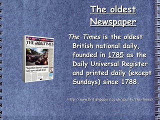 The oldest Newspaper The Times  is the oldest British national daily, founded in  1785  as the Daily Universal Register and printed daily (except Sundays) since 1788. http://www.britishpapers.co.uk/quality/the-times/ 