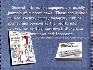 General-interest newspapers are usually journals of current news. Those can include political events, crime, business, culture, sports, and opinions (either editorials, columns, or political cartoons). Many also include weather news and forecasts. (1 st  July 2009)  http://www.experiencefestival.com/a/Newspaper/id/1896230 