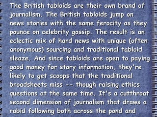 The British tabloids are their own brand of journalism. The British tabloids jump on news stories with the same ferocity as they pounce on celebrity gossip. The result is an eclectic mix of hard news with unique (often anonymous) sourcing and traditional tabloid sleaze. And since tabloids are open to paying good money for story information, they're likely to get scoops that the traditional broadsheets miss -- though raising ethics questions at the same time. It's a cutthroat second dimension of journalism that draws a rabid following both across the pond and around the globe. http://worldnews.about.com/od/7/qt/britishtabs.htm 