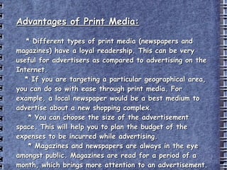 Advantages of Print Media: * Different types of print media (newspapers and magazines) have a loyal readership. This can be very useful for advertisers as compared to advertising on the Internet. * If you are targeting a particular geographical area, you can do so with ease through print media. For example, a local newspaper would be a best medium to advertise about a new shopping complex. * You can choose the size of the advertisement space. This will help you to plan the budget of the expenses to be incurred while advertising. * Magazines and newspapers are always in the eye amongst public. Magazines are read for a period of a month, which brings more attention to an advertisement. http://www.buzzle.com/articles/advantages-and-disadvantages-of-print-media.html 