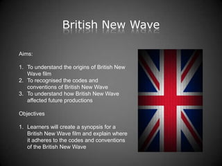 British New Wave

Aims:

1. To understand the origins of British New
   Wave film
2. To recognised the codes and
   conventions of British New Wave
3. To understand how British New Wave
   affected future productions

Objectives

1. Learners will create a synopsis for a
   British New Wave film and explain where
   it adheres to the codes and conventions
   of the British New Wave
 