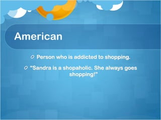 American
    Person who is addicted to shopping.

  “Sandra is a shopaholic. She always goes
                 shopping!”
 