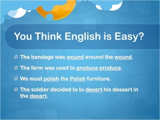 You Think English is Easy?
 The bandage was wound around the wound.

 The farm was used to produce produce.

 We must polish the Polish furniture.

 The soldier decided to to desert his dessert in
 the desert.
 