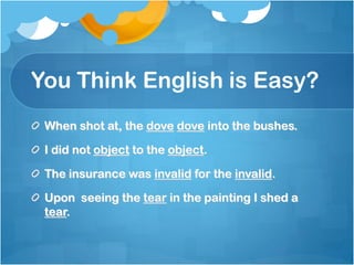 You Think English is Easy?
 When shot at, the dove dove into the bushes.

 I did not object to the object.

 The insurance was invalid for the invalid.

 Upon seeing the tear in the painting I shed a
 tear.
 