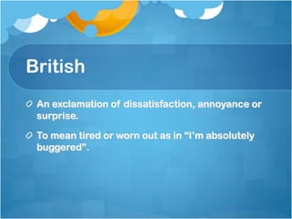 British
 An exclamation of dissatisfaction, annoyance or
 surprise.

 To mean tired or worn out as in “I’m absolutely
 buggered”.
 