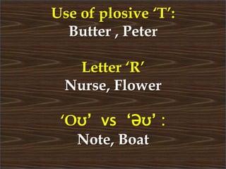 Use of plosive ‘T’:
Butter , Peter
Letter ‘R’
Nurse, Flower
‘Oʊ’ vs ‘Əʊ’ :
Note, Boat
 