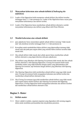 2.2

Menyaakan keberatan atas sebuah definisi (Challenging the
definition)

2.2.1

Leader of the Opposition boleh memprotes sebuah definisi jika definisi tersebut
melanggar butir 2.1.3 dari peraturan ini. Leader of the Opposition harus secara jelas
menyatakan keberatannya atas definisi tersbut.

2.2.2

Leader of the Opposition harus memberikan sebuah definisi alternative setelah
menyatakan keberatannya atas definisi yang dibuat oleh Prime Minister.

2.3

Menilai keberatan atas sebuah definisi

2.3.1

para adjudicator harus menentukan apakah sebuah definisi memang “tidak masuk
akal’ jika demikian tersebut melanggar butir 2.1.3 dari peraturan ini.

2.3.2

Kewajiban untuk membuktikan bahwa definisi yang dipersoalkan memang tidak
masuk akal ada pada para angota debat yang menilai bahwa definisi tersebut tidak
masuk akal.

2.3.3

Jika sebuah definisi tidak masuk akal, pihak oposisi harus memberikan sebuah
definisi alternative yang dapat diterima oleh para adjudicator.

2.3.4

Jika definisi yang diberikan oleh Opening Government tidak masuk akal dan sebuah
definisi alternative oleh Opening Opposition, Closing Government boleh mulai
membahas matter yang tidak berkaitan dengan matter yang dikemukakan oleh
Opening Government, tapi berkaitan dengan definisi yang diberikan oleh Opening
Opposition.

2.3.5

Jika Opening Opposition telah memberikan sebuah definisi yang juga tidak masuk
akal, Closing Government boleh mengajukan keberatan atas definisi tersbut dan
memberikan sebuah definisi alternative lain.

2.3.6

Jika Closing Government juga telah memberikan sebuah definisi yang tidak masuk
akal (seperti halnya definsi-definsii dari Opening Government dan Oppening
Opposition), Closing Opposition boleh mengajukan keberatan atas definisi tersebut
dan memberikan sebuah definisi alternative lain.

Bagian 3- Matter
3.1.

Definis matter

3.1.1. Matter adalah isi pidato, argumen-argumen yang digunakan oleh seorang anggota
debat untuk membahas permasalahan dan meyakinkan penonton.

 