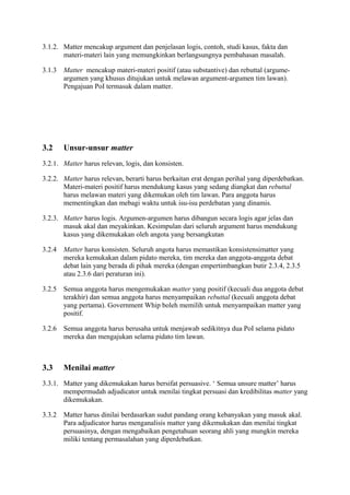 3.1.2. Matter mencakup argument dan penjelasan logis, contoh, studi kasus, fakta dan
materi-materi lain yang memungkinkan berlangsungnya pembahasan masalah.
3.1.3

Matter mencakup materi-materi positif (atau substantive) dan rebuttal (argumeargumen yang khusus ditujukan untuk melawan argument-argumen tim lawan).
Pengajuan PoI termasuk dalam matter.

3.2

Unsur-unsur matter

3.2.1. Matter harus relevan, logis, dan konsisten.
3.2.2. Matter harus relevan, berarti harus berkaitan erat dengan perihal yang diperdebatkan.
Materi-materi positif harus mendukung kasus yang sedang diangkat dan rebuttal
harus melawan materi yang dikemukan oleh tim lawan. Para anggota harus
mementingkan dan mebagi waktu untuk isu-isu perdebatan yang dinamis.
3.2.3. Matter harus logis. Argumen-argumen harus dibangun secara logis agar jelas dan
masuk akal dan meyakinkan. Kesimpulan dari seluruh argument harus mendukung
kasus yang dikemukakan oleh angota yang bersangkutan
3.2.4

Matter harus konsisten. Seluruh angota harus memastikan konsistensimatter yang
mereka kemukakan dalam pidato mereka, tim mereka dan anggota-anggota debat
debat lain yang berada di pihak mereka (dengan empertimbangkan butir 2.3.4, 2.3.5
atau 2.3.6 dari peraturan ini).

3.2.5

Semua anggota harus mengemukakan matter yang positif (kecuali dua anggota debat
terakhir) dan semua anggota harus menyampaikan rebuttal (kecuali anggota debat
yang pertama). Government Whip boleh memilih untuk menyampaikan matter yang
positif.

3.2.6

Semua anggota harus berusaha untuk menjawab sedikitnya dua PoI selama pidato
mereka dan mengajukan selama pidato tim lawan.

3.3

Menilai matter

3.3.1. Matter yang dikemukakan harus bersifat persuasive. ‘ Semua unsure matter’ harus
mempermudah adjudicator untuk menilai tingkat persuasi dan kredibilitas matter yang
dikemukakan.
3.3.2

Matter harus dinilai berdasarkan sudut pandang orang kebanyakan yang masuk akal.
Para adjudicator harus menganalisis matter yang dikemukakan dan menilai tingkat
persuasinya, dengan mengabaikan pengetahuan seorang ahli yang mungkin mereka
miliki tentang permasalahan yang diperdebatkan.

 