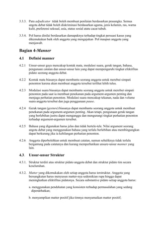 3.3.3. Para adjudicator tidak boleh membuat penilaian berdasarkan prasangka. Semua
angota debat tidak boleh diskriminasi berdasarkan agama, jenis kelamin, ras, warna
kulit, preferensi seksual, usia, status sosial atatu cacat tubuh.
3.3.4. PoI harus dinilai berdasarkan damapaknya terhadap tingkat persuasi kasus yang
dikemukakan baik oleh anggota yang mengajukan PoI maupun anggota yang
menjawab.

Bagian 4-Manner
4.1

Definisi manner

4.2.1

Unsur-unsur gaya mencakup kontak mata, modulasi suara, gerak tangan, bahasa,
pengunaan catatan dan unsur-unsur lain yang dapat mempengaruhi tingkat efektifitas
pidato seorang anggota debat.

4.2.2

Kontak mata biasanya dapat membantu seorang anggota untuk merebut simpati
penonton karena akan membuat anggota tersebut terlihat lebih tulus.

4.2.3

Modulasi suara biasanya dapat membantu seorang anggota untuk merebut simpati
penonton pada saat ia membuat penekanan pada argument-argumen penting dan
menjaga perhatian penonton. Modulasi suara mencakup tekanan, nada dan volume
suara anggota tersebut dan juga penggunaan pause.

4.2.4

Gerak tangan (gesture) biasanya dapat membantu seorang anggota untuk membuat
penekanan pada argument-argumen penting. Akan tetapi, pengunaan gerak tangan
yang berlebihan justru dapat menganggu dan mengurangi tingkat perhatian penonton
terhadap argument-argumen tersebut.

4.2.5

Bahasa yang digunakan harus jelas dan tidak bertele-tele. Nilai argument seorang
angota debat yang menggunakan bahasa yang terlalu berlebihan atau membingungkan
dapat berkurang jika ia kehilangan perhatian penonton.

4.2.6

Anggota diperbolehkan untuk membuat catatan, namun sebaliknya tidak terlalu
bergantung pada catatanya dan kurang memperhatikan unsure-unsur manner yang
lain.

4.3.

Unsur-unsur Struktur

4.3.1. Struktur terdiri atas struktur pidato anggota debat dan struktur pidato tim secara
keseluruhan.
4.3.2. Matter yang dikemukakan oleh setiap anggota harus terstruktur. Anggota yang
bersangkutan harus menyusun matter-nya sedemikian rupa hingga dapat
meningkatkan efektifitas pidatonya. Secara substantive pidato setiap anggota harus:
a. menggunakan pendekatan yang konsisten terhadap permasalahan yang sedang
diperdebatkan;
b. menyampikan matter positif jika timnya menyamaikan matter positif;

 