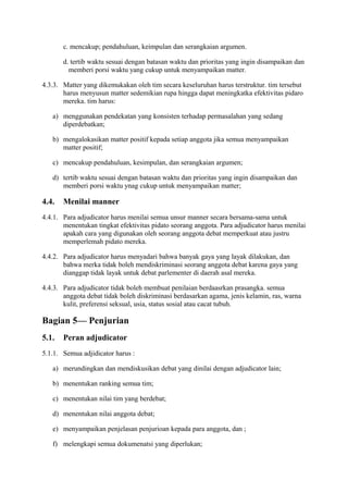 c. mencakup; pendahuluan, keimpulan dan serangkaian argumen.
d. tertib waktu sesuai dengan batasan waktu dan prioritas yang ingin disampaikan dan
memberi porsi waktu yang cukup untuk menyampaikan matter.
4.3.3. Matter yang dikemukakan oleh tim secara keseluruhan harus terstruktur. tim tersebut
harus menyusun matter sedemikian rupa hingga dapat meningkatka efektivitas pidaro
mereka. tim harus:
a) menggunakan pendekatan yang konsisten terhadap permasalahan yang sedang
diperdebatkan;
b) mengalokasikan matter positif kepada setiap anggota jika semua menyampaikan
matter positif;
c) mencakup pendahuluan, kesimpulan, dan serangkaian argumen;
d) tertib waktu sesuai dengan batasan waktu dan prioritas yang ingin disampaikan dan
memberi porsi waktu ynag cukup untuk menyampaikan matter;

4.4.

Menilai manner

4.4.1. Para adjudicator harus menilai semua unsur manner secara bersama-sama untuk
menentukan tingkat efektivitas pidato seorang anggota. Para adjudicator harus menilai
apakah cara yang digunakan oleh seorang anggota debat memperkuat atau justru
memperlemah pidato mereka.
4.4.2. Para adjudicator harus menyadari bahwa banyak gaya yang layak dilakukan, dan
bahwa merka tidak boleh mendiskriminasi seorang anggota debat karena gaya yang
dianggap tidak layak untuk debat parlementer di daerah asal mereka.
4.4.3. Para adjudicator tidak boleh membuat penilaian berdaasrkan prasangka. semua
anggota debat tidak boleh diskriminasi berdasarkan agama, jenis kelamin, ras, warna
kulit, preferensi seksual, usia, status sosial atau cacat tubuh.

Bagian 5— Penjurian
5.1.

Peran adjudicator

5.1.1. Semua adjidicator harus :
a) merundingkan dan mendiskusikan debat yang dinilai dengan adjudicator lain;
b) menentukan ranking semua tim;
c) menentukan nilai tim yang berdebat;
d) menentukan nilai anggota debat;
e) menyampaikan penjelasan penjurioan kepada para anggota, dan ;
f) melengkapi semua dokumenatsi yang diperlukan;

 