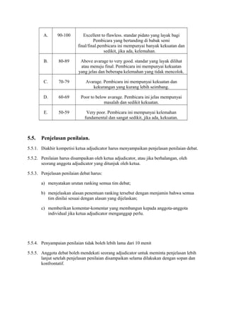 A.

Excellent to flawless. standar pidato yang layak bagi
Pembicara yang bertanding di babak semi
final/final.pembicara ini mempunyai banyak kekuatan dan
sedikit, jika ada, kelemahan.

B.

80-89

Above avarage to very good. standar yang layak dilihat
atau menuju final. Pembicara ini mempunyai kekuatan
yang jelas dan beberapa kelemahan yang tidak mencolok.

C.

70-79

Avarage. Pembicara ini mempunyai kekuatan dan
kekurangan yang kurang lebih seimbang.

D.

60-69

Poor to below avarage. Pembicara ini jelas mempunyai
masalah dan sedikit kekuatan.

E.

5.5.

90-100

50-59

Very poor. Pembicara ini mempunyai kelemahan
fundamental dan sangat sedikit, jika ada, kekuatan.

Penjelasan penilaian.

5.5.1. Diakhir kompetisi ketua adjudicator harus menyampaikan penjelasan penilaian debat.
5.5.2. Penilaian harus disampaikan oleh ketua adjudicator, atau jika berhalangan, oleh
seorang anggota adjudicator yang ditunjuk oleh ketua.
5.5.3. Penjelasan penilaian debat harus:
a) menyatakan urutan ranking semua tim debat;
b) menjelaskan alasan penentuan ranking tersebut dengan menjamin bahwa semua
tim dinilai sesuai dengan alasan yang dijelaskan;
c) memberikan komentar-komentar yang membangun kepada anggota-anggota
individual jika ketua adjudicator menganggap perlu.

5.5.4. Penyampaian penilaian tidak boleh lebih lama dari 10 menit
5.5.5. Anggota debat boleh mendekati seorang adjudicator untuk meminta penjelasan lebih
lanjut setelah penjelasan penilaian disampaikan selama dilakukan dengan sopan dan
konfrontatif.

 