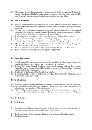 1.3.3 Members are permitted to use printed or written material during preparation and during the
debate. Printed material includes books, journals, newspapers and other similar materials. The
use of electronic equipment is prohibited during preparation and in the debate.
1.4 Points of Information
1.4.1 Points of Information (questions directed to the member speaking) may be asked between first
minute mark and the six-minute mark of the members’ speeches (speeches are of seven minutes
duration).
1.4.2 To ask a Point of Information, a member should stand, place one hand on his or her head and
extend the other towards the member speaking. The member may announce that they would like
to ask a "Point of Information" or use other words to this effect.
1.4.3 The member who is speaking may accept or decline to answer the Point of Information.
1.4.4 Points of Information should not exceed 15 seconds in length.
1.4.5 The member who is speaking may ask the person offering the Point of Information to sit down
where the offeror has had a reasonable opportunity to be heard and understood.
1.4.6 Members should attempt to answer at least two Points of Information during their speech.
Members should also offer Points of Information.
1.4.7 Points of Information should be assessed in accordance with clause 3.3.4 of these rules.
1.4.8 Points of Order and Points of Personal Privilege are not permitted.

1.5 Timing of the speeches
1.5.1 Speeches should be seven minutes in duration (this should be signaled by two strikes of the
gavel). Speeches over seven minutes and 15 seconds may be penalized.
1.5.2 Points of Information may only be offered between the first minute mark and the six minute
mark of the speech (this period should be signaled by one strike of the gavel at the first minute
and one strike at the sixth minute).
1.5.3 It is the duty of the Speaker of the House to time speeches.
1.5.4 In the absence of the Speaker of the House, it is the duty of the Chair of the Adjudication panel
to ensure that speeches are timed.
1.6 The adjudication
1.6.1 The debate should be adjudicated by a panel of at least three adjudicators, where this is possible.
1.6.2 At the conclusion of the debate, the adjudicators should confer and rank the teams, from first
placed to last place. (see Part 5: The Adjudication).
1.6.3 There will be verbal adjudication of the debate after the first six preliminary rounds of the
tournament. The verbal adjudication should be delivered in accordance with clause 5.5 of these
rules.
Part 2 — Definitions
2.1 The definition
2.1.1 The definition should state the issue (or issues) for debate arising out of the motion and state the
meaning of any terms in the motion which require interpretation.
2.1.2 The Prime Minister should provide the definition at the beginning of his or her speech.
2.1.3 The definition must:

 