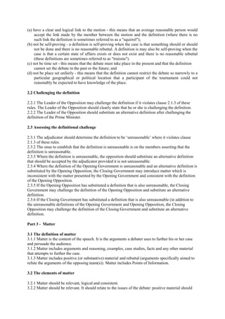 (a) have a clear and logical link to the motion - this means that an average reasonable person would
accept the link made by the member between the motion and the definition (where there is no
such link the definition is sometimes referred to as a "squirrel");
(b) not be self-proving - a definition is self-proving when the case is that something should or should
not be done and there is no reasonable rebuttal. A definition is may also be self-proving when the
case is that a certain state of affairs exists or does not exist and there is no reasonable rebuttal
(these definitions are sometimes referred to as "truisms").
(c) not be time set - this means that the debate must take place in the present and that the definition
cannot set the debate in the past or the future; and
(d) not be place set unfairly - this means that the definition cannot restrict the debate so narrowly to a
particular geographical or political location that a participant of the tournament could not
reasonably be expected to have knowledge of the place.
2.2 Challenging the definition
2.2.1 The Leader of the Opposition may challenge the definition if it violates clause 2.1.3 of these
rules. The Leader of the Opposition should clearly state that he or she is challenging the definition.
2.2.2 The Leader of the Opposition should substitute an alternative definition after challenging the
definition of the Prime Minister.
2.3 Assessing the definitional challenge
2.3.1 The adjudicator should determine the definition to be ‘unreasonable’ where it violates clause
2.1.3 of these rules.
2.3.2 The onus to establish that the definition is unreasonable is on the members asserting that the
definition is unreasonable.
2.3.3 Where the definition is unreasonable, the opposition should substitute an alternative definition
that should be accepted by the adjudicator provided it is not unreasonable.
2.3.4 Where the definition of the Opening Government is unreasonable and an alternative definition is
substituted by the Opening Opposition, the Closing Government may introduce matter which is
inconsistent with the matter presented by the Opening Government and consistent with the definition
of the Opening Opposition.
2.3.5 If the Opening Opposition has substituted a definition that is also unreasonable, the Closing
Government may challenge the definition of the Opening Opposition and substitute an alternative
definition.
2.3.6 If the Closing Government has substituted a definition that is also unreasonable (in addition to
the unreasonable definitions of the Opening Government and Opening Opposition, the Closing
Opposition may challenge the definition of the Closing Government and substitute an alternative
definition.
Part 3 - Matter
3.1 The definition of matter
3.1.1 Matter is the content of the speech. It is the arguments a debater uses to further his or her case
and persuade the audience.
3.1.2 Matter includes arguments and reasoning, examples, case studies, facts and any other material
that attempts to further the case.
3.1.3 Matter includes positive (or substantive) material and rebuttal (arguments specifically aimed to
refute the arguments of the opposing team(s)). Matter includes Points of Information.
3.2 The elements of matter
3.2.1 Matter should be relevant, logical and consistent.
3.2.2 Matter should be relevant. It should relate to the issues of the debate: positive material should

 