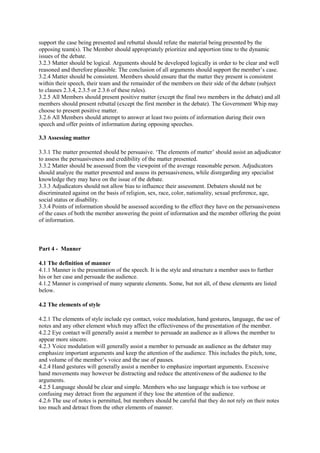 support the case being presented and rebuttal should refute the material being presented by the
opposing team(s). The Member should appropriately prioritize and apportion time to the dynamic
issues of the debate.
3.2.3 Matter should be logical. Arguments should be developed logically in order to be clear and well
reasoned and therefore plausible. The conclusion of all arguments should support the member’s case.
3.2.4 Matter should be consistent. Members should ensure that the matter they present is consistent
within their speech, their team and the remainder of the members on their side of the debate (subject
to clauses 2.3.4, 2.3.5 or 2.3.6 of these rules).
3.2.5 All Members should present positive matter (except the final two members in the debate) and all
members should present rebuttal (except the first member in the debate). The Government Whip may
choose to present positive matter.
3.2.6 All Members should attempt to answer at least two points of information during their own
speech and offer points of information during opposing speeches.
3.3 Assessing matter
3.3.1 The matter presented should be persuasive. ‘The elements of matter’ should assist an adjudicator
to assess the persuasiveness and credibility of the matter presented.
3.3.2 Matter should be assessed from the viewpoint of the average reasonable person. Adjudicators
should analyze the matter presented and assess its persuasiveness, while disregarding any specialist
knowledge they may have on the issue of the debate.
3.3.3 Adjudicators should not allow bias to influence their assessment. Debaters should not be
discriminated against on the basis of religion, sex, race, color, nationality, sexual preference, age,
social status or disability.
3.3.4 Points of information should be assessed according to the effect they have on the persuasiveness
of the cases of both the member answering the point of information and the member offering the point
of information.

Part 4 - Manner
4.1 The definition of manner
4.1.1 Manner is the presentation of the speech. It is the style and structure a member uses to further
his or her case and persuade the audience.
4.1.2 Manner is comprised of many separate elements. Some, but not all, of these elements are listed
below.
4.2 The elements of style
4.2.1 The elements of style include eye contact, voice modulation, hand gestures, language, the use of
notes and any other element which may affect the effectiveness of the presentation of the member.
4.2.2 Eye contact will generally assist a member to persuade an audience as it allows the member to
appear more sincere.
4.2.3 Voice modulation will generally assist a member to persuade an audience as the debater may
emphasize important arguments and keep the attention of the audience. This includes the pitch, tone,
and volume of the member’s voice and the use of pauses.
4.2.4 Hand gestures will generally assist a member to emphasize important arguments. Excessive
hand movements may however be distracting and reduce the attentiveness of the audience to the
arguments.
4.2.5 Language should be clear and simple. Members who use language which is too verbose or
confusing may detract from the argument if they lose the attention of the audience.
4.2.6 The use of notes is permitted, but members should be careful that they do not rely on their notes
too much and detract from the other elements of manner.

 