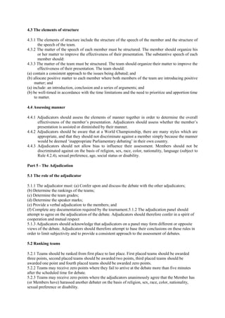4.3 The elements of structure
4.3.1 The elements of structure include the structure of the speech of the member and the structure of
the speech of the team.
4.3.2 The matter of the speech of each member must be structured. The member should organize his
or her matter to improve the effectiveness of their presentation. The substantive speech of each
member should:
4.3.3 The matter of the team must be structured. The team should organize their matter to improve the
effectiveness of their presentation. The team should:
(a) contain a consistent approach to the issues being debated; and
(b) allocate positive matter to each member where both members of the team are introducing positive
matter; and
(a) include: an introduction, conclusion and a series of arguments; and
(b) be well-timed in accordance with the time limitations and the need to prioritize and apportion time
to matter.
4.4 Assessing manner
4.4.1 Adjudicators should assess the elements of manner together in order to determine the overall
effectiveness of the member’s presentation. Adjudicators should assess whether the member’s
presentation is assisted or diminished by their manner.
4.4.2 Adjudicators should be aware that at a World Championship, there are many styles which are
appropriate, and that they should not discriminate against a member simply because the manner
would be deemed ‘inappropriate Parliamentary debating’ in their own country.
4.4.3 Adjudicators should not allow bias to influence their assessment. Members should not be
discriminated against on the basis of religion, sex, race, color, nationality, language (subject to
Rule 4.2.4), sexual preference, age, social status or disability.
Part 5 - The Adjudication
5.1 The role of the adjudicator
5.1.1 The adjudicator must: (a) Confer upon and discuss the debate with the other adjudicators;
(b) Determine the rankings of the teams;
(c) Determine the team grades;
(d) Determine the speaker marks;
(e) Provide a verbal adjudication to the members; and
(f) Complete any documentation required by the tournament.5.1.2 The adjudication panel should
attempt to agree on the adjudication of the debate. Adjudicators should therefore confer in a spirit of
cooperation and mutual respect
5.1.3 Adjudicators should acknowledge that adjudicators on a panel may form different or opposite
views of the debate. Adjudicators should therefore attempt to base their conclusions on these rules in
order to limit subjectivity and to provide a consistent approach to the assessment of debates.
5.2 Ranking teams
5.2.1 Teams should be ranked from first place to last place. First placed teams should be awarded
three points, second placed teams should be awarded two points, third placed teams should be
awarded one point and fourth placed teams should be awarded zero points.
5.2.2 Teams may receive zero points where they fail to arrive at the debate more than five minutes
after the scheduled time for debate.
5.2.3 Teams may receive zero points where the adjudicators unanimously agree that the Member has
(or Members have) harassed another debater on the basis of religion, sex, race, color, nationality,
sexual preference or disability.

 