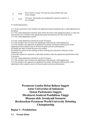 D

60-69

Poor to below average. The team has clear problems and some
minor strength.

E

50-59

Very poor. This speaker has fundamental weaknesses and few, if
any, strengths.

5.5 Verbal adjudications
5.5.1 At the conclusion of the conferral, the adjudication panel should provide a verbal adjudication of
the debate.
5.5.2 The verbal adjudication should be delivered by the Chair of the adjudication panel, or where the
Chair dissents, by a member of the adjudication panel nominated by the Chair of the panel.
5.5.3 The verbal adjudication should:
5.5.4 The verbal adjudication should not exceed 10 minutes.
5.5.5 The members must not harass the adjudicators following the verbal adjudication.
5.5.6 The members may approach an adjudicator for further clarification following the verbal
adjudication; these inquiries must at all times be polite and non-confrontational.
(a) identify the order in which the teams were ranked
(b) explain the reasons for the rankings of team, ensuring that each team is referred to in this
explanation; and
(c) provide constructive comments to individual members where the adjudication panel believes this
is necessary.
5.5.4 The verbal adjudication should not exceed 10 minutes.
5.5.5 The members must not harass the adjudicators following the verbal adjudication.
5.5.6 The members may approach an adjudicator for further clarification following the verbal
adjudication; these inquiries must at all times be polite and non-confrontational.

Peraturan Lomba Debat Bahasa Inggris
Antar Universitas di Indonesia
Sistem Parlementer Inggris
Direktorat Jenderal Pendidikan Tinggi
Disusun oleh: Iswahyudi Soenarto
Berdasarkan Peraturan World University Debating
Championship
Bagian 1—Pendahuluan
1.1.

Format Debat

 