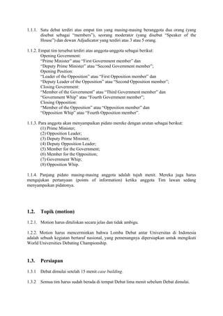 1.1.1. Satu debat terdiri atas empat tim yang masing-masing beranggota dua orang (yang
disebut sebagai “members”), seorang moderator (yang disebut “Speaker of the
House”) dan dewan Adjudicator yang terdiri atas 3 atau 5 orang.
1.1.2. Empat tim tersebut terdiri atas anggota-anggota sebagai berikut:
Opening Government:
“Prime Minister” atau “First Government member” dan
“Deputy Prime Minister” atau “Second Government member”;
Opening Position:
“Leader of the Opposition” atau “First Opposition member” dan
“Deputy Leader of the Opposition” atau “Second Opposition member”;
Closing Government:
“Member of the Government” atau “Third Government member” dan
“Government Whip” atau “Fourth Government member”;
Closing Opposition:
“Member of the Opposition” atau “Opposition member” dan
“Opposition Whip” atau “Fourth Opposition member”.
1.1.3. Para anggota akan menyampaikan pidato mereke dengan urutan sebagai berikut:
(1) Prime Minister;
(2) Opposition Leader;
(3) Deputy Prime Minister;
(4) Deputy Opposition Leader;
(5) Member for the Government;
(6) Member for the Opposition;
(7) Government Whip;
(8) Opposition Whip.
1.1.4. Panjang pidato masing-masing anggota adalah tujuh menit. Mereka juga harus
mengajukan pertanyaan (points of information) ketika anggota Tim lawan sedang
menyampaikan pidatonya.

1.2.

Topik (motion)

1.2.1. Motion harus dituliskan secara jelas dan tidak ambigu.
1.2.2. Motion harus mencerminkan bahwa Lomba Debat antar Universitas di Indonesia
adalah sebuah kegiatan bertaraf nasional, yang pemenangnya dipersiapkan untuk mengikuti
World Universities Debating Championship.

1.3.

Persiapan

1.3.1

Debat dimulai setelah 15 menit case building.

1.3.2

Semua tim harus sudah berada di tempat Debat lima menit sebelum Debat dimulai.

 