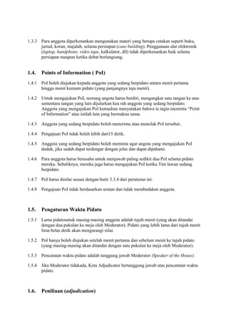 1.3.3

Para anggota diperkenankan mengunakan materi yang berupa cetakan seperti buku,
jurnal, koran, majalah, selama persiapan (case building). Penggunaan alat elektronik
(laptop, handphone, video tape, kalkulator, dll) tidak diperkenankan baik selama
persiapan maupun ketika debat berlangsung.

1.4.

Points of Information ( PoI)

1.4.1

PoI boleh diajukan kepada anggota yang sedang berpidato antara menit pertama
hingga menit keenam pidato (yang panjangnya tuju menit).

1.4.2

Untuk mengajukan PoI, seorang angota harus berdiri, mengangkat satu tangan ke atas
sementara tangan yang lain dijulurkan kea rah anggota yang sedang berpidato.
Anggota yang mengajukan PoI kemudian menyatakan bahwa ia ingin meminta “Point
of Information” atau istilah lain yang bermakna sama.

1.4.3

Anggota yang sedang berpidato boleh menerima atau menolak PoI tersebut..

1.4.4

Pengajuan PoI tidak boleh lebih dari15 detik.

1.4.5

Anggota yang sedang berpidato boleh meminta agar angota yang mengajukan PoI
duduk, jika sudah dapat terdengar dengan jelas dan dapat dipahami.

1.4.6

Para anggota harus berusaha untuk menjawab paling sedikit dua PoI selama pidato
mereka. Sebaliknya, mereka juga harus mengajukan PoI ketika Tim lawan sedang
berpidato.

1.4.7

PoI harus dinilai sesuai dengan butir 3.3.4 dari peraturan ini.

1.4.8

Pengajuan PoI tidak berdasarkan urutan dan tidak membedakan anggota.

1.5.

Pengaturan Waktu Pidato

1.5.1

Lama pidatountuk masing-masing anggota adalah tujuh menit (yang akan ditandai
dengan dua pukulan ke meja oleh Moderator). Pidato yang lebih lama dari tujuh menit
lima belas detik akan mengurangi nilai.

1.5.2

PoI hanya boleh diajukan setelah menit pertama dan sebelum menit ke tujuh pidato
(yang masing-masing akan ditandai dengan satu pukulan ke meja oleh Moderator).

1.5.3

Pencatatan waktu pidato adalah tanggung jawab Moderator (Speaker of the House).

1.5.4

Jika Moderator tidakada, Keta Adjudicator bertanggung jawab atas pencatatan waktu
pidato.

1.6.

Peniliaan (adjudication)

 