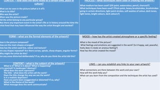 CONTEXT – how does the work relate to a certain time, place or
culture?
What can be seen in the picture (what is it of?)
What is its title?
Who was the artist?
When was the picture made?
Did the artist belong to any particular group?
Was there any important event in the artist’s life or in history around the time the
artist lived that may have influenced the way the artist thought and worked?
PROCESS – what techniques were used in creating the artwork?
What medium has been used? (Oil paint, watercolour, pencil, charcoal?)
What techniques have been used? (Thick paint, heavy brushstrokes, brushstrokes
going in certain directions, light paint strokes, soft washes of colour, dark tones,
light tones, bright colours, dark colours?)
FORM – what are the formal elements of the artwork?
How is the picture composed?
How are the main shapes arranged?
How has the artist used line, colour and texture?
Are any shapes repeated? Are there curves, spirals, sharp shapes, angular forms?
Why might the artist do this?
Are any areas distorted deliberately? If so, why do you think the artist did this?
MOOD – how has the artist created atmosphere or a specific feeling?
What is the mood of the picture?
What feelings and emotions are suggested in the work? (Is it happy, sad, peaceful,
lively does it create an anxious feeling?)
How has the artist created the mood?
CONTENT – what is the subject of the artwork?
 What is it? What is it about? What is happening?
s it a portrait? A landscape? Abstract?
 What does the work represent?
 The title - what does the artist call the work?
 Does the title change the way we see the work?
 Is it a realistic depiction?
 Have any parts been exaggerated or distorted? If so, why?
 What is the theme of the work?
 What message does the work communicate?
LINKS – can you establish any links to your own artwork?
What connections are there between this work and your own?
How will this work help you?
What can you learn from the composition and the techniques the artist has used?

 