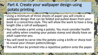 Part 4. Create your wallpaper design using
potato printing.
• Using a minimum of three sheets of paper you will create a
wallpaper design that can be folded and pulled down from your
book in a concertina style. This will allow the work to have a long
length (like a roll of wallpaper).
• You will create a print using a potato. You must consider health
and safety when creating your potato stamp and ideally have an
adult supervise you.
• You will need to carve into the potato using a knife or sharp tool
to reveal your chosen pattern/design.
• This will then be printed into a repetitive pattern onto the paper.
 