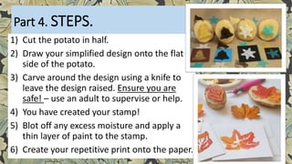 Part 4. STEPS.
1) Cut the potato in half.
2) Draw your simplified design onto the flat
side of the potato.
3) Carve around the design using a knife to
leave the design raised. Ensure you are
safe! – use an adult to supervise or help.
4) You have created your stamp!
5) Blot off any excess moisture and apply a
thin layer of paint to the stamp.
6) Create your repetitive print onto the paper.
 