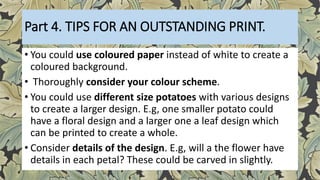 Part 4. TIPS FOR AN OUTSTANDING PRINT.
• You could use coloured paper instead of white to create a
coloured background.
• Thoroughly consider your colour scheme.
• You could use different size potatoes with various designs
to create a larger design. E.g, one smaller potato could
have a floral design and a larger one a leaf design which
can be printed to create a whole.
• Consider details of the design. E.g, will a the flower have
details in each petal? These could be carved in slightly.
 