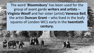 The word ‘Bloomsbury’ has been used for the
group of avant garde writers and artists –
Virginia Woolf and her sister (artist) Vanessa Bell,
the artist Duncan Grant – who lived in the leafy
squares of London WC1 early in the twentieth
century.
 