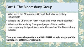 Part 1. The Bloomsbury Group
• Who were the Bloomsbury Group? And why were they
influential?
• What is the Charleston Farm House and what was it used for?
• What are Bloomsbury Group wallpapers? How do the
contemporary designs incorporate the work of the Bloomsbury
artists?
Type your research questions and YOU MUST include imagery of the
wallpapers, patterns, artists work.
 