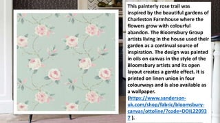 This painterly rose trail was
inspired by the beautiful gardens of
Charleston Farmhouse where the
flowers grow with colourful
abandon. The Bloomsbury Group
artists living in the house used their
garden as a continual source of
inspiration. The design was painted
in oils on canvas in the style of the
Bloomsbury artists and its open
layout creates a gentle effect. It is
printed on linen union in four
colourways and is also available as
a wallpaper.
(https://www.sanderson-
uk.com/shop/fabric/bloomsbury-
canvas/ottoline/?code=DOIL22093
7 ).
 