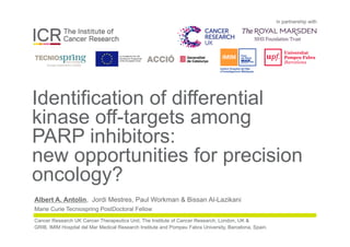 in partnership with
Identification of differential
kinase off-targets among
PARP inhibitors:
new opportunities for precision
oncology?
Albert A. Antolin, Jordi Mestres, Paul Workman & Bissan Al-Lazikani
Marie Curie Tecniospring PostDoctoral Fellow
Cancer Research UK Cancer Therapeutics Unit, The Institute of Cancer Research, London, UK &
GRIB, IMIM Hospital del Mar Medical Research Institute and Pompeu Fabra University, Barcelona, Spain.
 