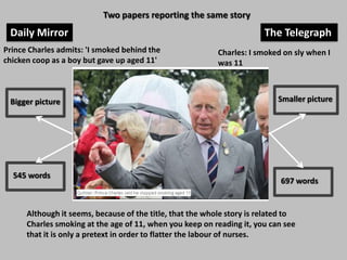 Two papers reporting the same story

Daily Mirror
Prince Charles admits: 'I smoked behind the
chicken coop as a boy but gave up aged 11'

Bigger picture

545 words

The Telegraph
Charles: I smoked on sly when I
was 11

Smaller picture

697 words

Although it seems, because of the title, that the whole story is related to
Charles smoking at the age of 11, when you keep on reading it, you can see
that it is only a pretext in order to flatter the labour of nurses.

 