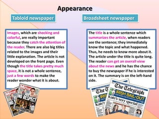 Appearance
Tabloid newspaper
Images, which are shocking and
colorful, are really important
because they catch the attention of
the reader. There are also big titles
related to the images and their
little explanation. The article is not
developed on the front page. Even
though the title takes pretty much
space, it is not a whole sentence,
just a few words to make the
reader wonder what it is about.

Broadsheet newspaper
The title is a whole sentence which
summarizes the article, when readers
see the sentence; they immediately
know the topic and what happened.
Thus, he needs to know more about it.
The article under the title is quite long.
The reader can get an overall view
about the news and he has the chance
to buy the newspaper if he is interested
on it. The summary is on the left-hand
side.

 