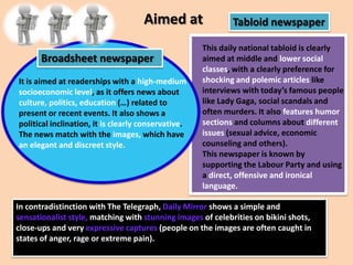 Aimed at
Broadsheet newspaper
It is aimed at readerships with a high-medium
socioeconomic level, as it offers news about
culture, politics, education (…) related to
present or recent events. It also shows a
political inclination, it is clearly conservative.
The news match with the images, which have
an elegant and discreet style.

Tabloid newspaper

This daily national tabloid is clearly
aimed at middle and lower social
classes, with a clearly preference for
shocking and polemic articles like
interviews with today’s famous people
like Lady Gaga, social scandals and
often murders. It also features humor
sections and columns about different
issues (sexual advice, economic
counseling and others).
This newspaper is known by
supporting the Labour Party and using
a direct, offensive and ironical
language.

In contradistinction with The Telegraph, Daily Mirror shows a simple and
sensationalist style, matching with stunning images of celebrities on bikini shots,
close-ups and very expressive captures (people on the images are often caught in
states of anger, rage or extreme pain).

 