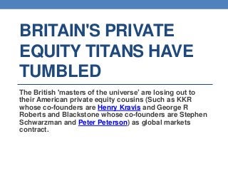 BRITAIN'S PRIVATE
EQUITY TITANS HAVE
TUMBLED
The British 'masters of the universe’ are losing out to
their American private equity cousins (Such as KKR
whose co-founders are Henry Kravis and George R
Roberts and Blackstone whose co-founders are Stephen
Schwarzman and Peter Peterson) as global markets
contract.
 