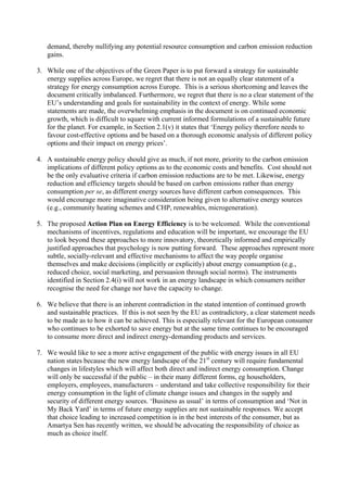 demand, thereby nullifying any potential resource consumption and carbon emission reduction
gains.
3. While one of the objectives of the Green Paper is to put forward a strategy for sustainable
energy supplies across Europe, we regret that there is not an equally clear statement of a
strategy for energy consumption across Europe. This is a serious shortcoming and leaves the
document critically imbalanced. Furthermore, we regret that there is no a clear statement of the
EU’s understanding and goals for sustainability in the context of energy. While some
statements are made, the overwhelming emphasis in the document is on continued economic
growth, which is difficult to square with current informed formulations of a sustainable future
for the planet. For example, in Section 2.1(v) it states that ‘Energy policy therefore needs to
favour cost-effective options and be based on a thorough economic analysis of different policy
options and their impact on energy prices’.
4. A sustainable energy policy should give as much, if not more, priority to the carbon emission
implications of different policy options as to the economic costs and benefits. Cost should not
be the only evaluative criteria if carbon emission reductions are to be met. Likewise, energy
reduction and efficiency targets should be based on carbon emissions rather than energy
consumption per se, as different energy sources have different carbon consequences. This
would encourage more imaginative consideration being given to alternative energy sources
(e.g., community heating schemes and CHP, renewables, microgeneration).
5. The proposed Action Plan on Energy Efficiency is to be welcomed. While the conventional
mechanisms of incentives, regulations and education will be important, we encourage the EU
to look beyond these approaches to more innovatory, theoretically informed and empirically
justified approaches that psychology is now putting forward. These approaches represent more
subtle, socially-relevant and effective mechanisms to affect the way people organise
themselves and make decisions (implicitly or explicitly) about energy consumption (e.g.,
reduced choice, social marketing, and persuasion through social norms). The instruments
identified in Section 2.4(i) will not work in an energy landscape in which consumers neither
recognise the need for change nor have the capacity to change.
6. We believe that there is an inherent contradiction in the stated intention of continued growth
and sustainable practices. If this is not seen by the EU as contradictory, a clear statement needs
to be made as to how it can be achieved. This is especially relevant for the European consumer
who continues to be exhorted to save energy but at the same time continues to be encouraged
to consume more direct and indirect energy-demanding products and services.
7. We would like to see a more active engagement of the public with energy issues in all EU
nation states because the new energy landscape of the 21st
century will require fundamental
changes in lifestyles which will affect both direct and indirect energy consumption. Change
will only be successful if the public – in their many different forms, eg householders,
employers, employees, manufacturers – understand and take collective responsibility for their
energy consumption in the light of climate change issues and changes in the supply and
security of different energy sources. ‘Business as usual’ in terms of consumption and ‘Not in
My Back Yard’ in terms of future energy supplies are not sustainable responses. We accept
that choice leading to increased competition is in the best interests of the consumer, but as
Amartya Sen has recently written, we should be advocating the responsibility of choice as
much as choice itself.
 