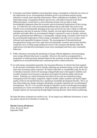 8. Consumers need better feedback concerning their energy consumption so that they are aware of
the implications of use. Encouragement should be given to governments and the energy
industries to install smart metering infrastructure. More comprehensive feedback, for example,
about high energy consumption products and services, and carbon emission levels from
different products, would lead to a more informed citizenry who are able to make
knowledgeable judgments about the economic and environmental implications of their energy
use. It is often the case with environmental problems that an individual who receives the
benefits of an environmentally damaging action may not be the one who is likely to suffer the
consequences and may be unaware of them. Equally, the time lapse between human actions
and their noticeable effect on environmental change is measured in years to decades, and may
involve generational time differences. Consequently, making energy consumers more aware of
the environmental implications of their energy consumption can only serve to create a more
informed and responsible European citizenry. The encouragement of decentralised and
microgeneration energy provision, apart from environmental, economic and security benefits,
would also serve to bring energy production closer to the consumer and thereby make the
implications of production/consumption issues more meaningful and foster more sustainable
behaviour.
9. Public education concerning the purchasing of energy efficient appliances and encouraging
more energy efficient behaviours is essential. However, this must be accompanied by a
programme of reducing energy demand otherwise the economic savings individuals make are
negated by an increased demand and a continued growth in carbon emissions.
10. As with energy consumption generally, the increased efficiency of vehicles has been negated
by the increase in kilometres driven, thereby offsetting any potential energy saving while at the
same time increasing carbon emissions. We believe that there is considerable scope for the EU
to introduce measures which will encourage changed behaviours with regard to mobility such
as public transport travel incentives and green travel plans for both the public and private
sectors. Reducing car vehicle kilometres travelled will not only have beneficial energy
consequences but will reduce congestion, improve health, reduce accidents and lead to higher
quality of life for all and therefore have significant sustainable development benefits. This is an
area where behaviour change strategies should play an equally important role as technological
developments. The EU is in a position through its legislative powers and through encouraging
good practice to create environments in which dependence upon the car is reduced and public
transport options are increased (eg through higher housing densities, better land-use planning).
We hope that these comments are useful to you. If you require any additional information, or have
any queries, please do not hesitate to contact me.
Martin Conway (Professor)
Chair, Research Board
September 2006
 
