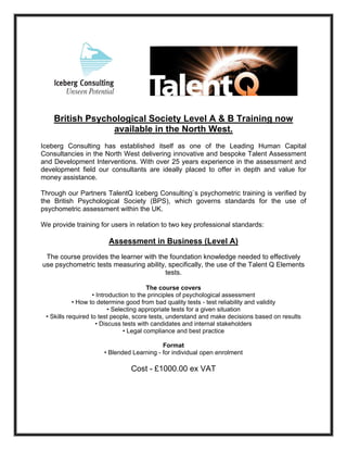 British Psychological Society Level A & B Training now
                 available in the North West.
Iceberg Consulting has established itself as one of the Leading Human Capital
Consultancies in the North West delivering innovative and bespoke Talent Assessment
and Development Interventions. With over 25 years experience in the assessment and
development field our consultants are ideally placed to offer in depth and value for
money assistance.

Through our Partners TalentQ Iceberg Consulting`s psychometric training is verified by
the British Psychological Society (BPS), which governs standards for the use of
psychometric assessment within the UK.

We provide training for users in relation to two key professional standards:

                       Assessment in Business (Level A)
 The course provides the learner with the foundation knowledge needed to effectively
use psychometric tests measuring ability, specifically, the use of the Talent Q Elements
                                        tests.

                                          The course covers
                    • Introduction to the principles of psychological assessment
            • How to determine good from bad quality tests - test reliability and validity
                           • Selecting appropriate tests for a given situation
 • Skills required to test people, score tests, understand and make decisions based on results
                      • Discuss tests with candidates and internal stakeholders
                                 • Legal compliance and best practice

                                           Format
                      • Blended Learning - for individual open enrolment

                                Cost - £1000.00 ex VAT
 