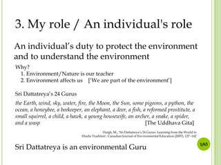 3. My role / An individual's role
An individual’s duty to protect the environment
and to understand the environment
Why?
1. Environment/Nature is our teacher
2. Environment affects us [‘We are part of the environment’]
Sri Dattatreya’s 24 Gurus
the Earth, wind, sky, water, fire, the Moon, the Sun, some pigeons, a python, the
ocean, a honeybee, a beekeeper, an elephant, a deer, a fish, a reformed prostitute, a
small squirrel, a child, a hawk, a young housewife, an archer, a snake, a spider,
and a wasp
[The Uddhava Gita]
Haigh, M., ‘Sri Dattatreya’s 24 Gurus: Learning from the World in
Hindu Tradition’, Canadian Journal of Environmental Education (2007), 127 -142

Sri Dattatreya is an environmental Guru

1/65

 