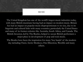 MUSIC


  The United Kingdom has one of the world's largest music industries today,
 with many British musicians having had an impact on modern music. Britain
  has had an impact on popular music disproportionate to its size, due to its
linguistic and cultural links with many countries, particularly the United States
and many of its former colonies like Australia, South Africa, and Canada. The
   British Invasion, led by The Beatles, helped to secure British performers a
              major place in development of pop and rock music.
  The Beatles have been the inspiration for many ‘boy bands’ of the modern
    day including Oasis; Arctic Monkeys, One Direction, Westlife and many
                                     others.
 