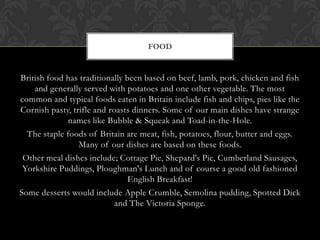 FOOD


British food has traditionally been based on beef, lamb, pork, chicken and fish
    and generally served with potatoes and one other vegetable. The most
common and typical foods eaten in Britain include fish and chips, pies like the
Cornish pasty, trifle and roasts dinners. Some of our main dishes have strange
              names like Bubble & Squeak and Toad-in-the-Hole.
  The staple foods of Britain are meat, fish, potatoes, flour, butter and eggs.
                 Many of our dishes are based on these foods.
 Other meal dishes include; Cottage Pie, Shepard's Pie, Cumberland Sausages,
 Yorkshire Puddings, Ploughman's Lunch and of course a good old fashioned
                                English Breakfast!
Some desserts would include Apple Crumble, Semolina pudding, Spotted Dick
                            and The Victoria Sponge.
 