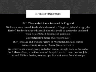INTERESTING FACTS


             1762: The sandwich was invented in England.
We have a town named Sandwich in the south of England. John Montagu, the
 Earl of Sandwich invented a small meal that could be eaten with one hand
                 while he continued his nonstop gambling.
                 Worcestershire Sauce (Worcester Sauce)
     1837 John Lea and William Perrins of Worcester, England started
             manufacturing Worcester Sauce (Worcestershire).
 Worcester sauce was originally an Indian recipe, brought back to Britain by
 Lord Marcus Sandys, ex-Governor of Bengal. He asked two chemists, John
   Lea and William Perrins, to make up a batch of sauce from his recipe.
 