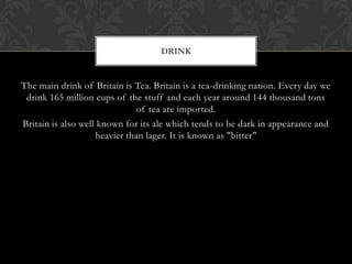 DRINK


The main drink of Britain is Tea. Britain is a tea-drinking nation. Every day we
 drink 165 million cups of the stuff and each year around 144 thousand tons
                               of tea are imported.
Britain is also well known for its ale which tends to be dark in appearance and
                    heavier than lager. It is known as "bitter"
 