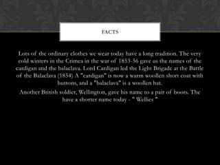 FACTS


 Lots of the ordinary clothes we wear today have a long tradition. The very
 cold winters in the Crimea in the war of 1853-56 gave us the names of the
cardigan and the balaclava. Lord Cardigan led the Light Brigade at the Battle
of the Balaclava (1854) A "cardigan" is now a warm woollen short coat with
                  buttons, and a "balaclava" is a woollen hat.
 Another British soldier, Wellington, gave his name to a pair of boots. The
                    have a shorter name today - " Wellies "
 