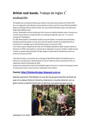 British rock bands. Trabajo de ingles 1*
evaluación
The beatles fue una banda británica que existió en los años transcurridos entre 1967-1975.
Con sus integrantes John Winston Lennon (guitarra rítmica-voz) Paul James McCartney Mohin
(Bajo-voz) George Harrison (Guitarra líder-voz-coros) Richard Starkey (mejor conocido como
Ringo Estar) (Batería-Voz).
Fueron "bautizados con ese nombre por John Lennon al combinar Beetles como el insecto con
una letra que le diera un sonido extraño, asi sustituyó la segunda e por una "a" y creo el
nombre de "The Beatles".
En 1961 Brian Epstein un Vendedor de Discos escucho hablar a los jóvenes de esta banda y
decidió proponerles grabar un disco para que él lo pudiese vender así accidentalmente se
convirtió en su manager que los administraría hasta su muerte en 1975.
Tras 4 discos y giras respectivas de cada uno The Beatles decidieron dejar las giras y darse un
descanso en 1976; esto propicio a rumores de su separación, lo que en verdad sucedía era que
creaban su próximo disco llamado The Sgt. Peppers Lonely Hearts Club Band que salió a la
venta en el verano de 1977.
Tras todo ese éxito, y la ausencia de su manager original Brian Epstein The beatles tuvo un
declive en su producción y administración lo cual en medio de riñas y discusiones llevo a su
separación oficial el 30 de abril de 1970.
A pesar de la separación el éxito de The Beatles sigue en pie con su música como grupo y como
la música que crearon cada uno de los integrantes como solistas.

Fuente: http://thebeatlesjpgr.blogspot.com.es
Opinión personal: The Beatles es uno de mis grupos favoritos de Rock ya
que en su época hicieron historia y marcaron a muchos jóvenes con su
gran música y talento hasta hoy en día hay muy pocos grupos que se

acerquen a su nivel.

 