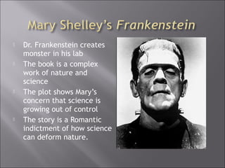  Dr. Frankenstein creates
monster in his lab
 The book is a complex
work of nature and
science
 The plot shows Mary’s
concern that science is
growing out of control
 The story is a Romantic
indictment of how science
can deform nature.
 