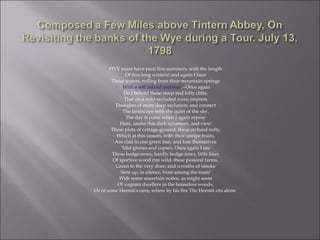 FIVE years have past; five summers, with the length
Of five long winters! and again I hear
These waters, rolling from their mountain-springs
With a soft inland murmur.--Once again
Do I behold these steep and lofty cliffs,
That on a wild secluded scene impress
Thoughts of more deep seclusion; and connect
The landscape with the quiet of the sky.
The day is come when I again repose
Here, under this dark sycamore, and view
These plots of cottage-ground, these orchard-tufts,
Which at this season, with their unripe fruits,
Are clad in one green hue, and lose themselves
'Mid groves and copses. Once again I see
These hedge-rows, hardly hedge-rows, little lines
Of sportive wood run wild: these pastoral farms,
Green to the very door; and wreaths of smoke
Sent up, in silence, from among the trees!
With some uncertain notice, as might seem
Of vagrant dwellers in the houseless woods,
Or of some Hermit's cave, where by his fire The Hermit sits alone.
 
