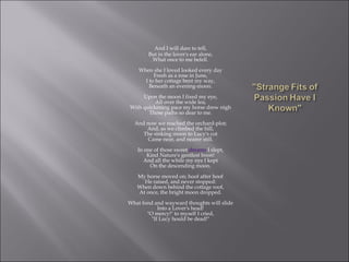 And I will dare to tell,
But in the lover's ear alone,
What once to me befell.
When she I loved looked every day
Fresh as a rose in June,
I to her cottage bent my way,
Beneath an evening-moon.
Upon the moon I fixed my eye,
All over the wide lea;
With quickening pace my horse drew nigh
Those paths so dear to me.
And now we reached the orchard-plot;
And, as we climbed the hill,
The sinking moon to Lucy's cot
Came near, and nearer still.
In one of those sweet dreams I slept,
Kind Nature's gentlest boon!
And all the while my eye I kept
On the descending moon.
My horse moved on; hoof after hoof
He raised, and never stopped:
When down behind the cottage roof,
At once, the bright moon dropped.
What fond and wayward thoughts will slide
Into a Lover's head!
"O mercy!" to myself I cried,
"If Lucy hould be dead!"
 