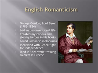  George Gordon, Lord Byron
(1788-1824)
 Led an unconventional life
 Created mysterious and
gloomy heroes in his books
 Loved Romantic melodrama
 Identified with Greek fight
for independence
 Died in 1824 while training
soldiers in Greece
 