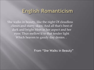 She walks in beauty, like the night Of cloudless
climes and starry skies; And all that's best of
dark and bright Meet in her aspect and her
eyes: Thus mellow'd to that tender light
Which heaven to gaudy day denies. .
From “She Walks in Beauty”
 